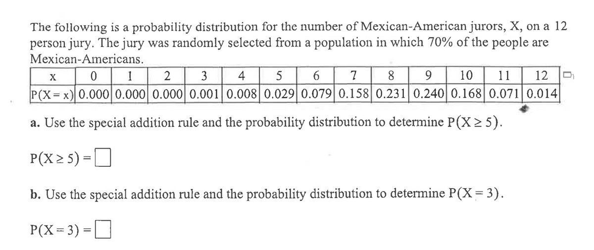 The following is a probability distribution for the number of Mexican-American jurors, X, on a 12
person jury. The jury was randomly selected from a population in which 70% of the people are
Mexican-Americans.
1
2
3
4
5
6 7
8
9.
10
11
12
X
P(X= x) 0.000 0.000 0.0000.001 0.008| 0.029 0.0790.158 0.231 0.240 0.168 0.071|0.014
a. Use the special addition rule and the probability distribution to determine P(X > 5).
P(X 2 5) =O
b. Use the special addition rule and the probability distribution to determine P(X= 3).
P(X= 3) =
]
