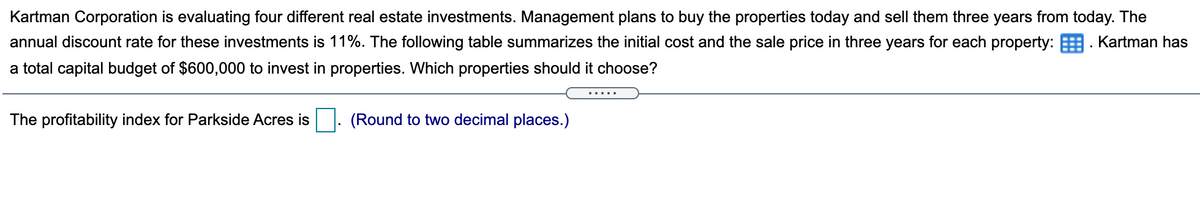 Kartman Corporation is evaluating four different real estate investments. Management plans to buy the properties today and sell them three years from today. The
annual discount rate for these investments is 11%. The following table summarizes the initial cost and the sale price in three years for each property: . Kartman has
a total capital budget of $600,000 to invest in properties. Which properties should it choose?
The profitability index for Parkside Acres is
(Round to two decimal places.)
