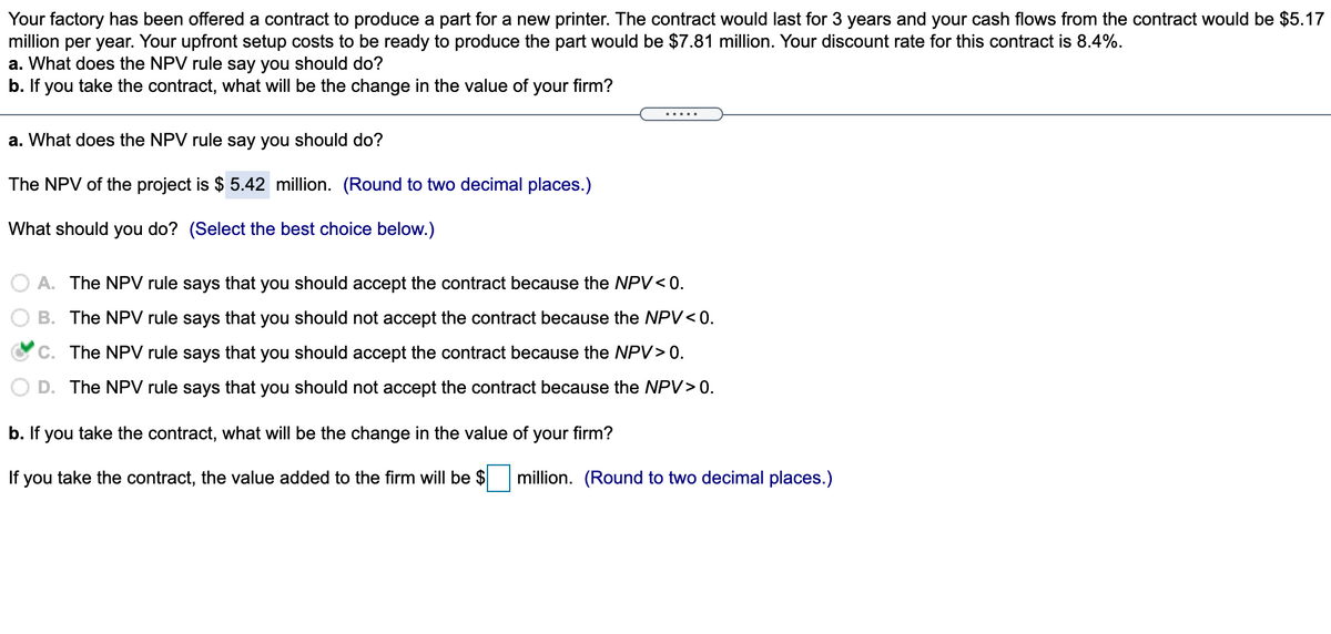 Your factory has been offered a contract to produce a part for a new printer. The contract would last for 3 years and your cash flows from the contract would be $5.17
million per year. Your upfront setup costs to be ready to produce the part would be $7.81 million. Your discount rate for this contract is 8.4%.
a. What does the NPV rule say you should do?
b. If you take the contract, what will be the change in the value of your firm?
.....
a. What does the NPV rule say you should do?
The NPV of the project is $ 5.42 million. (Round to two decimal places.)
What should you do? (Select the best choice below.)
A. The NPV rule says that you should accept the contract because the NPV< 0.
B. The NPV rule says that you should not accept the contract because the NPV< 0.
C. The NPV rule says that you should accept the contract because the NPV> 0.
D. The NPV rule says that you should not accept the contract because the NPV> 0.
b. If you take the contract, what will be the change in the value of your firm?
If you take the contract, the value added to the firm will be $
million. (Round to two decimal places.)
