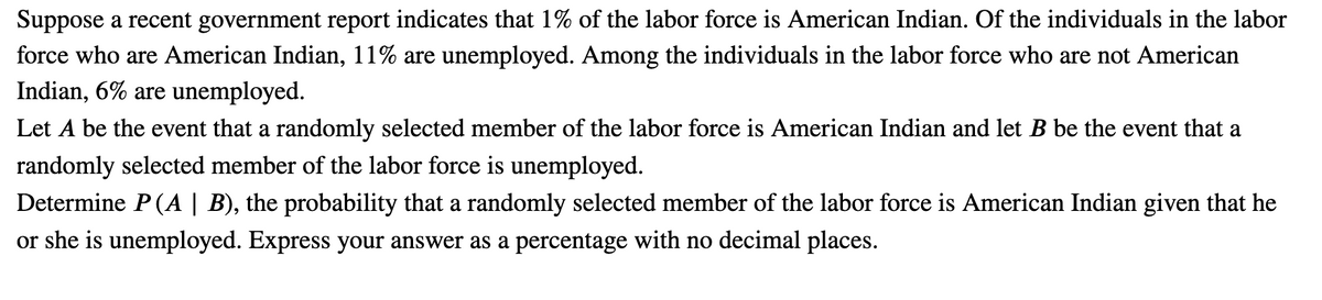 Suppose a recent government report indicates that 1% of the labor force is American Indian. Of the individuals in the labor
force who are American Indian, 11% are unemployed. Among the individuals in the labor force who are not American
Indian, 6% are unemployed.
Let A be the event that a randomly selected member of the labor force is American Indian and let B be the event that a
randomly selected member of the labor force is unemployed.
Determine P (A | B), the probability that a randomly selected member of the labor force is American Indian given that he
or she is unemployed. Express your answer as a percentage with no decimal places.
