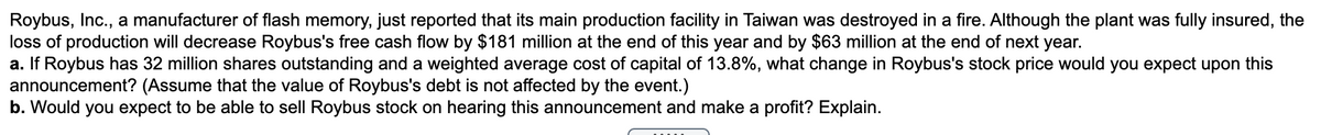 Roybus, Inc., a manufacturer of flash memory, just reported that its main production facility in Taiwan was destroyed in a fire. Although the plant was fully insured, the
loss of production will decrease Roybus's free cash flow by $181 million at the end of this year and by $63 million at the end of next year.
a. If Roybus has 32 million shares outstanding and a weighted average cost of capital of 13.8%, what change in Roybus's stock price would you expect upon this
announcement? (Assume that the value of Roybus's debt is not affected by the event.)
b. Would you expect to be able to sell Roybus stock on hearing this announcement and make a profit? Explain.
