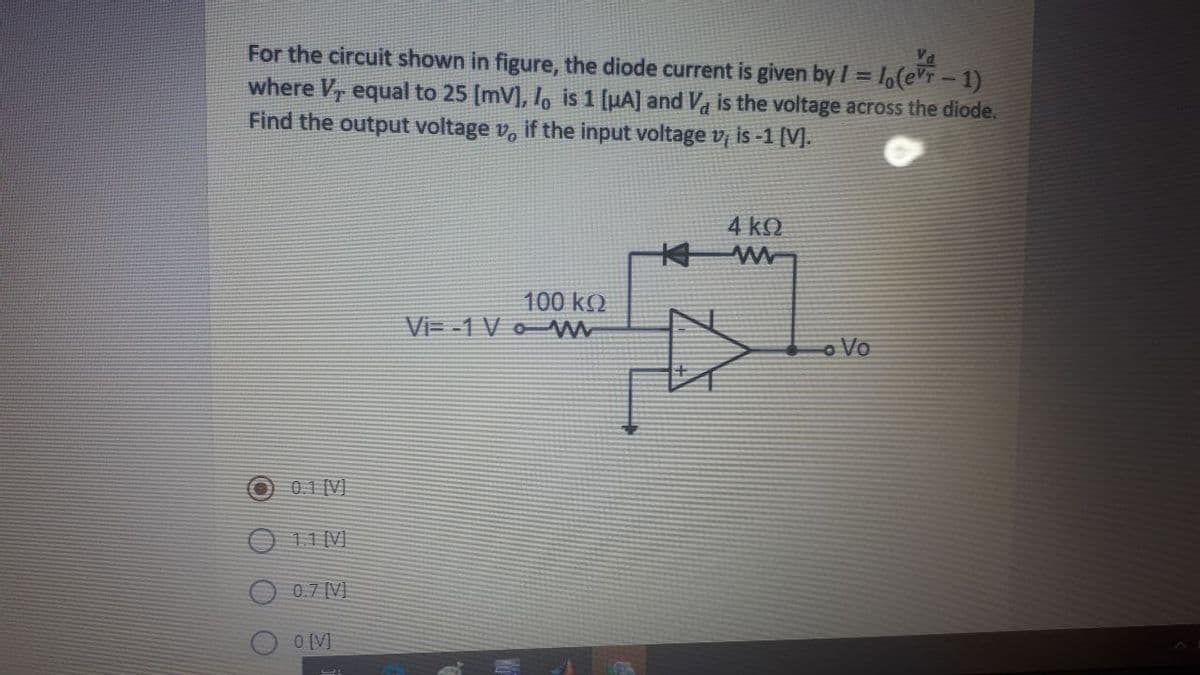 For the circuit shown in figure, the diode current is given by I = 1(eVT-1)
where V, equal to 25 (mV], lo is 1 [µA] and Va is the voltage across the diode.
Find the output voltage v, if the input voltage v is -1 [V].
Va
4 k.
100 k)
Vi= -1 V o
o Vo
0.1 [V]
O 11 [V)
0.7 [V]
O [V]
