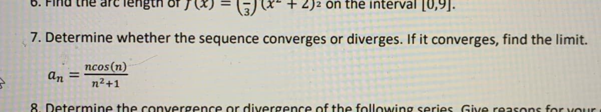 б. Fir
re length
+ 2)2 on the interval [0,9].
7. Determine whether the sequence converges or diverges. If it converges, find the limit.
ncos (n)
%3D
n2+1
an
8. Determine the convergence or divergence of the following series Give reasons for vour
