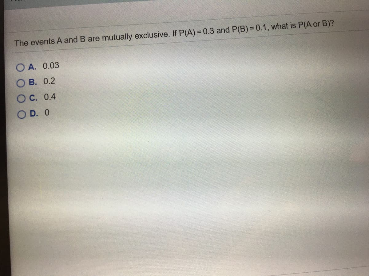 The events A and B are mutually exclusive. If P(A) = 0.3 and P(B) = 0.1, what is P(A or B)?
O A. 0.03
O B. 0.2
O C. 0.4
O D. 0
