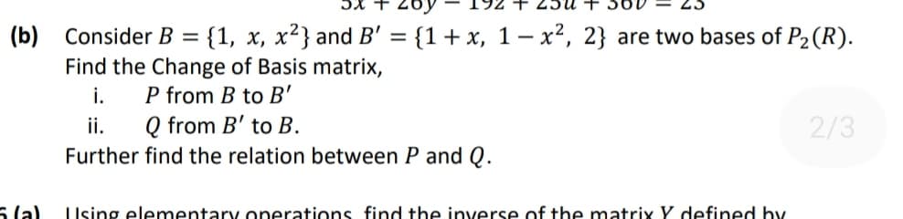 5x +
(b) Consider B = {1, x, x²} and B' = {1+ x, 1– x², 2} are two bases of P2 (R).
Find the Change of Basis matrix,
i.
ii.
P from B to B'
Q from B' to B.
2/3
Further find the relation between P and Q.
5 la)
Using elementary operations find the inverse of the matrix Y defined hby
