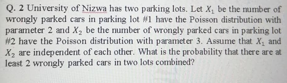 Q. 2 University of Nizwa has two parking lots. Let X, be the umber of
wrongly parked cars in parking lot #1 have the Poisson distribution with
parameter 2 and X2 be the number of wrongly parked cars in parking lot
#2 have the Poisson distribution with parameter 3. Assume that X, and
X2 are independent of each other. What is the probability that there are at
least 2 wrongly parked cars in two lots combined?
