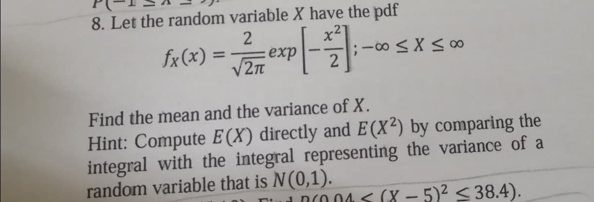 8. Let the random variable X have the pdf
2
x2
fx (x) =
exp
%3D
-
V2n
2
Find the mean and the variance of X.
Hint: Compute E (X) directly and E (X²) by comparing the
integral with the integral representing the variance of a
random variable that is N(0,1).
i DCO 04 < (X - 5)2 < 38.4).
