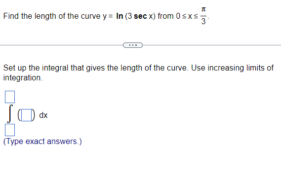 π
Find the length of the curve y = In (3 sec x) from 0≤x≤ 3
Set up the integral that gives the length of the curve. Use increasing limits of
integration.
dx
(Type exact answers.)