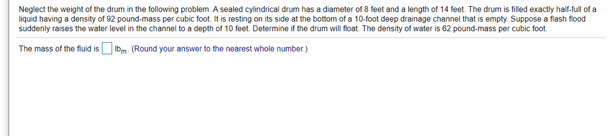 Neglect the weight of the drum in the following problem. A sealed cylindrical drum has a diameter of 8 feet and a length of 14 feet. The drum is filled exactly half-full of a
liquid having a density of 92 pound-mass per cubic foot. It is resting on its side at the bottom of a 10-foot deep drainage channel that is empty. Suppose a flash flood
suddenly raises the water level in the channel to a depth of 10 feet. Determine if the drum will float. The density of water is 62 pound-mass per cubic foot.
The mass of the fluid is Ib,m- (Round your answer to the nearest whole number.)
