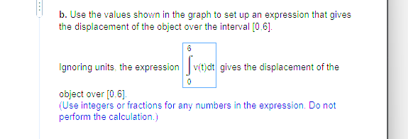 b. Use the values shown in the graph to set up an expression that gives
the displacement of the object over the interval [0,6].
Ignoring units, the expression v(t)dt gives the displacement of the
Local
0
object over [0.6].
(Use integers or fractions for any numbers in the expression. Do not
perform the calculation.)
