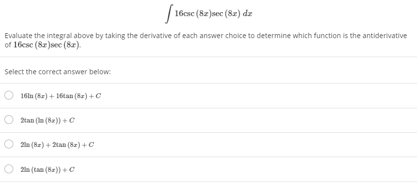 16csc (8x)sec (8x) dæ
Evaluate the integral above by taking the derivative of each answer choice to determine which function is the antiderivative
of 16csc (8a)sec (8æ).
Select the correct answer below:
16ln (8z) + 16tan (8z) + C
2tan (In (8z)) +С
2ln (8z) + 2tan (8z) + C
2ln (tan (8z)) + с
