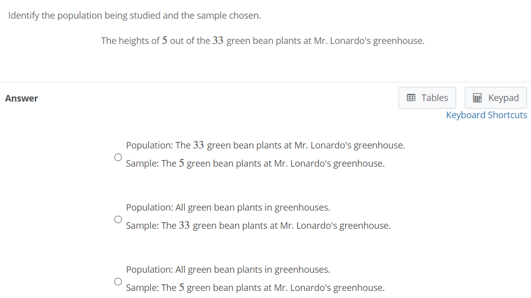 Identify the population being studied and the sample chosen.
The heights of 5 out of the 33 green bean plants at Mr. Lonardo's greenhouse.
Answer
囲 Tables
国 Keypad
Keyboard Shortcuts
Population: The 33 green bean plants at Mr. Lonardo's greenhouse.
Sample: The 5 green bean plants at Mr. Lonardo's greenhouse.
Population: All green bean plants in greenhouses.
Sample: The 33 green bean plants at Mr. Lonardo's greenhouse.
Population: All green bean plants in greenhouses.
Sample: The 5 green bean plants at Mr. Lonardo's greenhouse.
