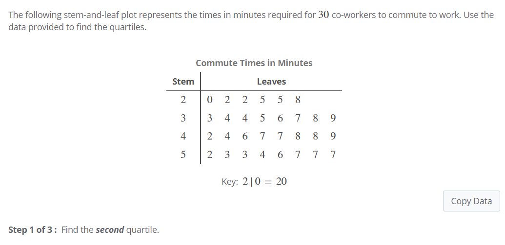 The following stem-and-leaf plot represents the times in minutes required for 30 co-workers to commute to work. Use the
data provided to find the quartiles.
Commute Times in Minutes
Stem
Leaves
2
2
2
5 5
8.
3
3
4
4
7
9
4
2
4
6.
7
7
8
8
9.
3
3
4
7
7
Key: 2|0 = 20
Copy Data
Step 1 of 3: Find the second quartile.
