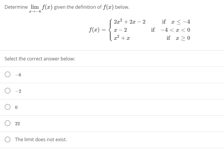 Determine lim f(x) given the definition of f(x) below.
1-4
2x2 + 2x – 2
if r < -4
x – 2
x2 + x
f(x) =
if -4 < x < 0
if x > 0
Select the correct answer below:
O -6
-2
O 22
The limit does not exist.
