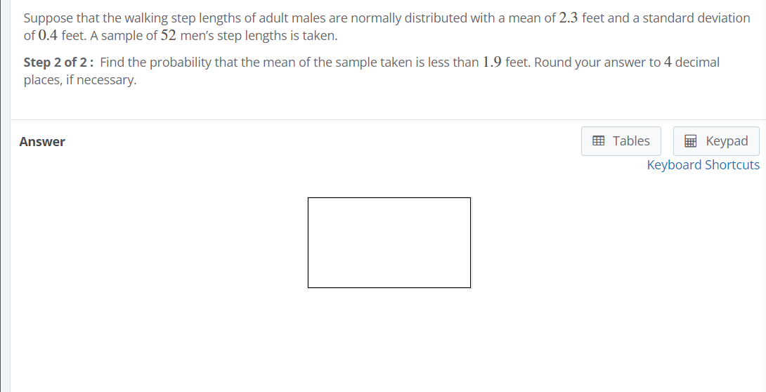 Suppose that the walking step lengths of adult males are normally distributed with a mean of 2.3 feet and a standard deviation
of 0.4 feet. A sample of 52 men's step lengths is taken.
Step 2 of 2: Find the probability that the mean of the sample taken is less than 1.9 feet. Round your answer to 4 decimal
places, if necessary.
Answer
画 Tables
в Кеурad
Keyboard Shortcuts
