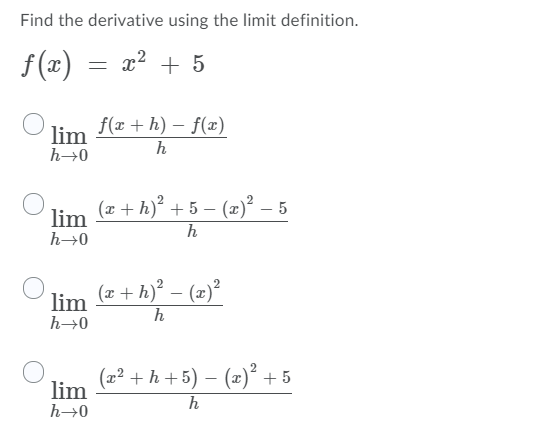 Find the derivative using the limit definition.
f (x) = x?
+ 5
f(x + h) – f(x)
lim
h
h→0
lim (a + h) + 5 – (2)² – 5
h
h→0
lim
h→0
(z + h)² – (2)²
h
(x² + h +5) – (x)² + 5
lim
h
h→0
