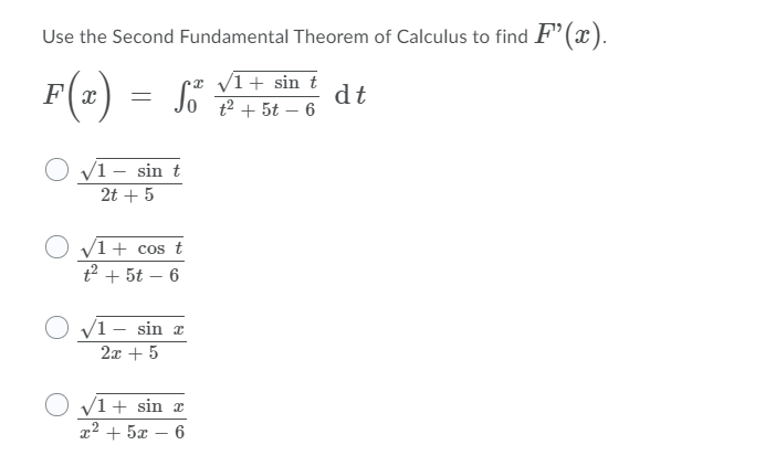 Use the Second Fundamental Theorem of Calculus to find F’(x).
•z /1+ sin t
dt
t2 + 5t – 6
F(x
O v1 – sin t
2t + 5
O v1 + cos t
t2 + 5t – 6
O v1 – sin x
2x + 5
V1+ sin x
x² + 5x – 6
