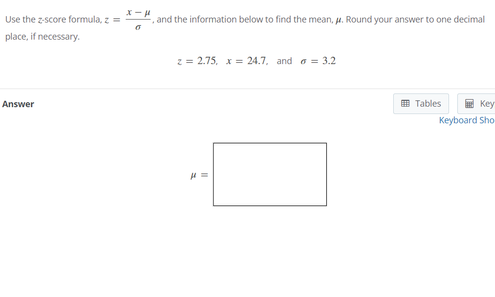 Use the z-score formula, z =
and the information below to find the mean, µ. Round your answer to one decimal
place, if necessary.
z = 2.75, x = 24.7, and o = 3.2
Answer
E Tables
画 Key
Keyboard Sho
