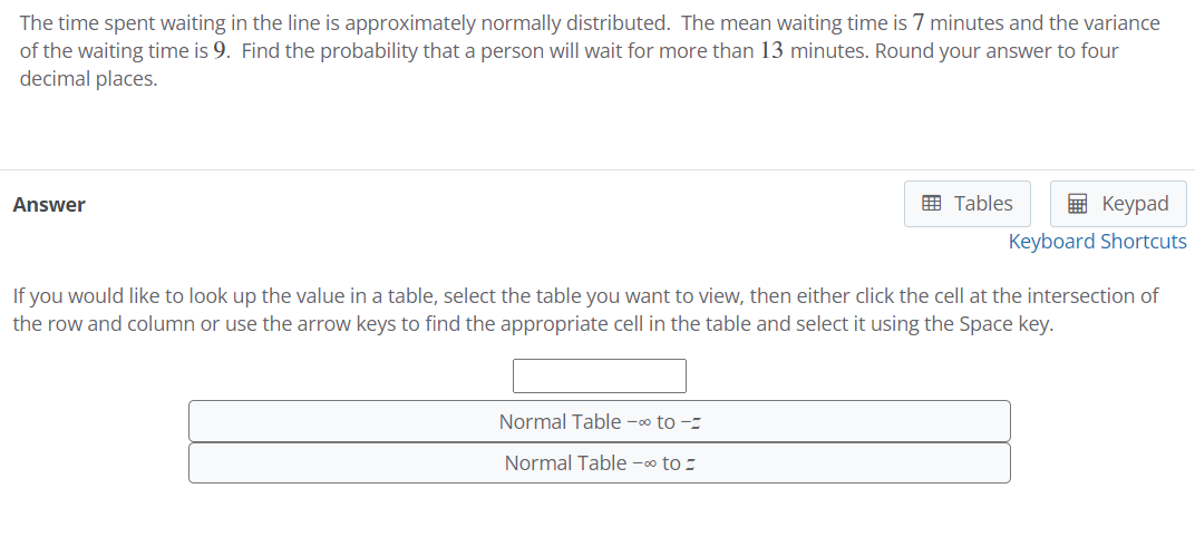 The time spent waiting in the line is approximately normally distributed. The mean waiting time is 7 minutes and the variance
of the waiting time is 9. Find the probability that a person will wait for more than 13 minutes. Round your answer to four
decimal places.
Answer
囲 Tables
в Кеурad
Keyboard Shortcuts
If you would like to look up the value in a table, select the table you want to view, then either click the cell at the intersection of
the row and column or use the arrow keys to find the appropriate cell in the table and select it using the Space key.
Normal Table -o to -z
Normal Table -00 to =
