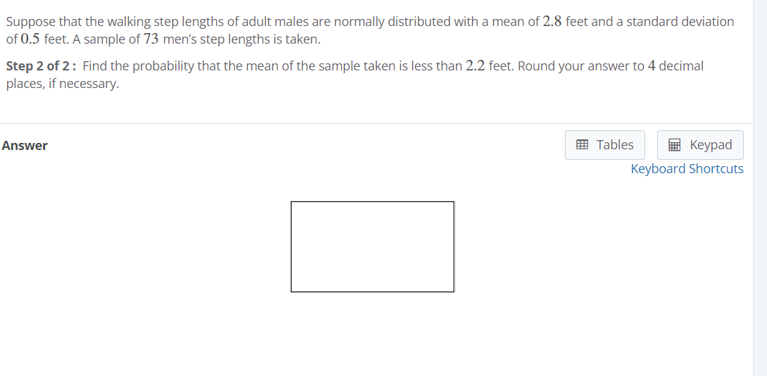 Suppose that the walking step lengths of adult males are normally distributed with a mean of 2.8 feet and a standard deviation
of 0.5 feet. A sample of 73 men's step lengths is taken.
Step 2 of 2: Find the probability that the mean of the sample taken is less than 2.2 feet. Round your answer to 4 decimal
places, if necessary.
Answer
画 Tables
в Кеурad
Keyboard Shortcuts
