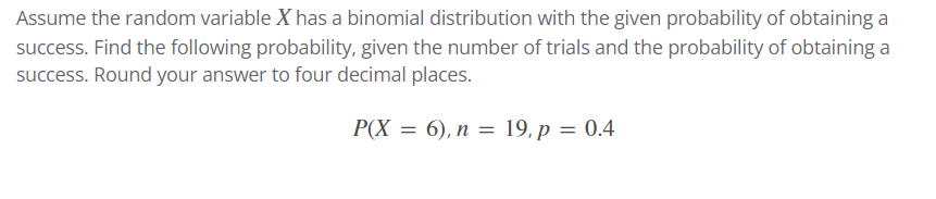 Assume the random variable X has a binomial distribution with the given probability of obtaining a
success. Find the following probability, given the number of trials and the probability of obtaining a
success. Round your answer to four decimal places.
P(X = 6), n = 19, p = 0.4
%3D
