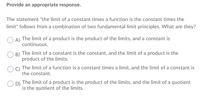 Provide an appropriate response.
The statement "the limit of a constant times a function is the constant times the
limit" follows from a combination of two fundamental limit principles. What are they?
A) The limit of a product is the product of the limits, and a constant is
continuous.
B) The limit of a constant is the constant, and the limit of a product is the
product of the limits.
C) The limit of a function is a constant times a limit, and the limit of a constant is
the constant.
D) The limit of a product is the product of the limits, and the limit of a quotient
is the quotient of the limits.
