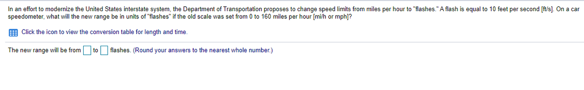 In an effort to modernize the United States interstate system, the Department of Transportation proposes to change speed limits from miles per hour to "flashes."A flash is equal to 10 feet per second [ft/s]. On a car
speedometer, what will the new range be in units of "flashes" if the old scale was set from 0 to 160 miles per hour [mi/h or mph]?
E Click the icon to view the conversion table for length and time.
The new range will be from
to
flashes. (Round your answers to the nearest whole number.)
