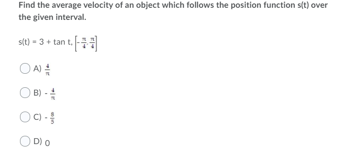 Find the average velocity of an object which follows the position function s(t) over
the given interval.
s(t) = 3 + tan t, -
O A)
B)
D) 0
