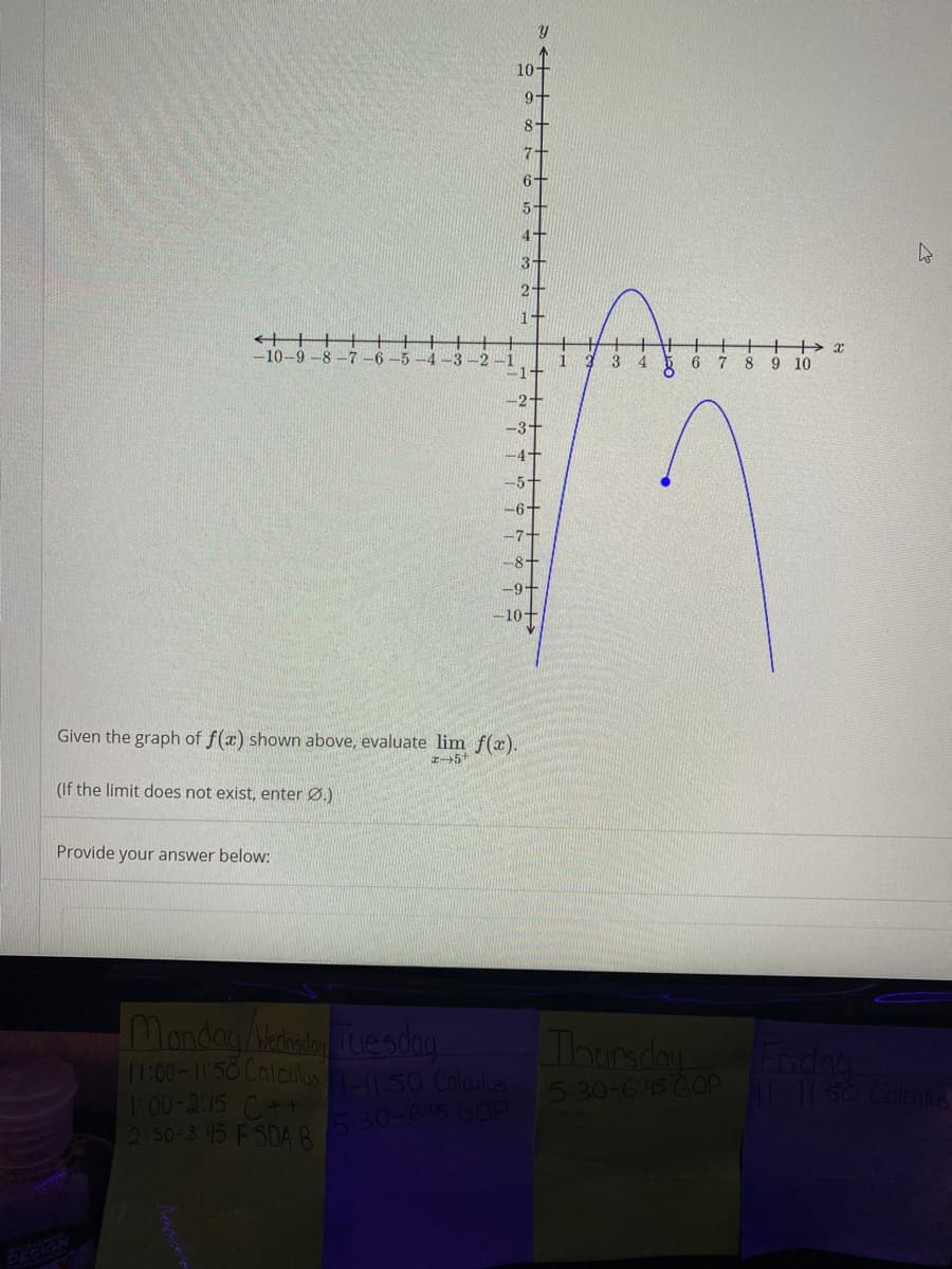 10+
8-
7-
6+
5+
4+
3+
-10-9
8.
-7
-5
-3
8 9 10
-9+
-10+
Given the graph of f(x) shown above, evaluate lim f(x).
(If the limit does not exist, enter Ø.)
Provide your answer below:
Monday/Medheduesday
1:00-11:50 Calculu 50 Calaulus 5.30-645 GOP -150 Cales
100-2:15 C++
2:30-3 45 FSDA B
Thursday
Lnday
30-645 GOP
