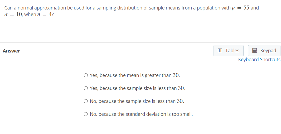 Can a normal approximation be used for a sampling distribution of sample means from a population with u = 55 and
o = 10, when n = 4?
Answer
E Tables
E Keypad
Keyboard Shortcuts
O Yes, because the mean is greater than 30.
O Yes, because the sample size is less than 30.
O No, because the sample size is less than 30.
O No, because the standard deviation is too small.
