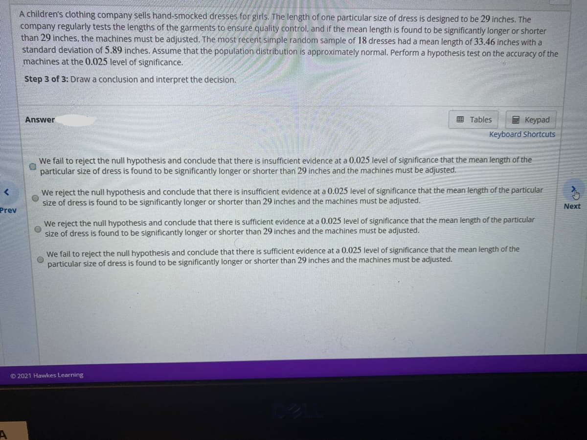 A children's clothing company sells hand-smocked dresses for girls. The length of one particular size of dress is designed to be 29 inches. The
company regularly tests the lengths of the garments to ensure quality control, and if the mean length is found to be significantly longer or shorter
than 29 inches, the machines must be adjusted. The most recent simple random sample of 18 dresses had a mean length of 33.46 inches with a
standard deviation of 5.89 inches. Assume that the population distribution is approximately normal. Perform a hypothesis test on the accuracy of the
machines at the 0.025 level of significance.
Step 3 of 3: Draw a conclusion and interpret the decision.
Answer
田 Tables
回 Keypad
Keyboard Shortcuts
We fail to reject the null hypothesis and conclude that there is insufficient evidence at a 0.025 level of significance that the mean length of the
particular size of dress is found to be significantly longer or shorter than 29 inches and the machines must be adjusted.
We reject the null hypothesis and conclude that there is insufficient evidence at a 0.025 level of significance that the mean length of the particular
size of dress is found to be significantly longer or shorter than 29 inches and the machines must be adjusted.
Next
Prev
We reject the null hypothesis and conclude that there is sufficient evidence at a 0.025 level of significance that the mean length of the particular
size of dress is found to be significantly longer or shorter than 29 inches and the machines must be adjusted.
We fail to reject the null hypothesis and conclude that there is sufficient evidence at a 0.025 level of significance that the mean length of the
particular size of dress is found to be significantly longer or shorter than 29 inches and the machines must be adjusted.
© 2021 Hawkes Learning
