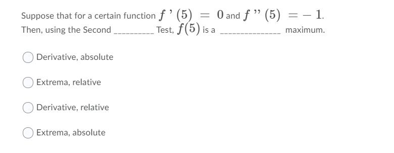 Suppose that for a certain function f' (5)
Test, f(5) is a
= 0 and f " (5) = – 1.
.
Then, using the Second
maximum.
Derivative, absolute
Extrema, relative
Derivative, relative
Extrema, absolute
