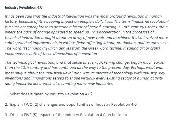 Industry Revolution 4.0
It has been said that the Industrial Revolution was the most profound revolution in human
history, because of its sweeping impact on people's daily lives. The term "industrial revolution"
is a succinct catchphrase to describe a historical period, starting in 18th-century Great Britain,
where the pace of change appeared to speed up. This acceleration in the processes of
technical innovation brought about an array of new tools and machines. It also involved more
subtle practical improvements in various fields affecting labour, production, and resource use.
The word "technology" (which derives from the Greek word techne, meaning art or craft)
encompasses both of these dimensions of innovation.
The technological revolution, and that sense of ever-quickening change, began much earlier
than the 18th century and has continued all the way to the present day. Perhaps what was
most unique about the Industrial Revolution was its merger of technology with industry. Key
inventions and innovations served to shape virtually every existing sector of human activity
along industrial lines, while also creating many new industries
1. What does it mean by Industry Revolution 4.0?
2. Explain TWO (2) challenges and opportunities of Industry Revolution 4.0
3. Discuss FIVE (5) impacts of the Industry Revolution 4.0 on business.