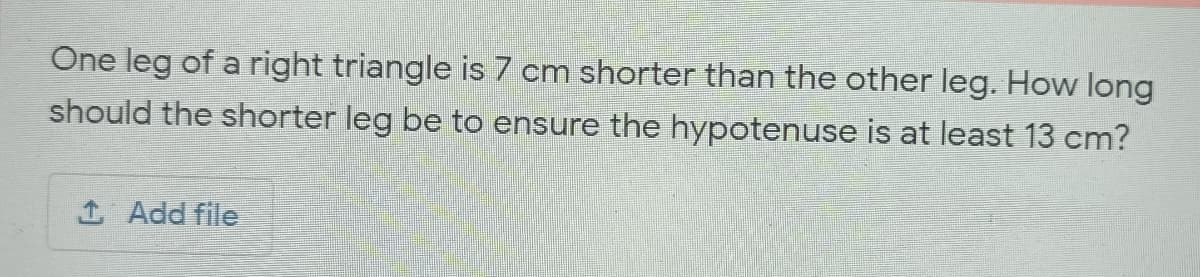 One leg of a right triangle is 7 cm shorter than the other leg. How long
should the shorter leg be to ensure the hypotenuse is at least 13 cm?
1 Add file
