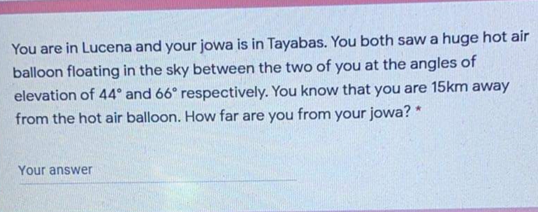 You are in Lucena and your jowa is in Tayabas. You both saw a huge hot air
balloon floating in the sky between the two of you at the angles of
elevation of 44° and 66° respectively. You know that you are 15km away
from the hot air balloon. How far are you from your jowa? *
Your answer
