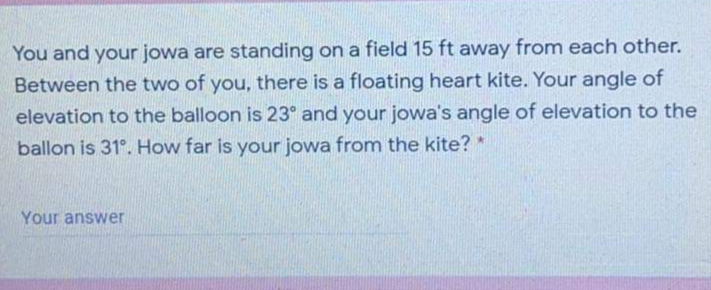 You and your jowa are standing on a field 15 ft away from each other.
Between the two of you, there is a floating heart kite. Your angle of
elevation to the balloon is 23° and your jowa's angle of elevation to the
ballon is 31°. How far is your jowa from the kite? *
Your answer
