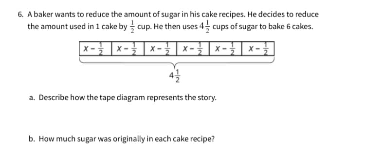 6. A baker wants to reduce the amount of sugar in his cake recipes. He decides to reduce
the amount used in 1 cake by - cup. He then uses 4 cups of sugar to bake 6 cakes.
-} |x-}
X .
a. Describe how the tape diagram represents the story.
b. How much sugar was originally in each cake recipe?
