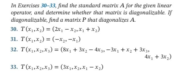 In Exercises 30-33, find the standard matrix A for the given linear
operator, and determine whether that matrix is diagonalizable. If
diagonalizable, find a matrix P that diagonalizes A.
30. T(x1,x2) = (2x, – x2,X1 + x2)
31. T(x1,x,) = (-x2, -x1)
32. T(x1,x2,X3) = (8x1 + 3x2 – 4x 3, – 3x1 + X2 + 3x3,
4x, + 3x,)
33. T(x1,x2,x3) = (3x1,x2, X1 – x2)
