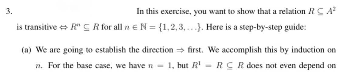 3.
In this exercise, you want to show that a relation R C A²
is transitive + R" C R for all n E N = {1,2,3, .}. Here is a step-by-step guide:
(a) We are going to establish the direction first. We accomplish this by induction on
n. For the base case, we have n = 1, but R' = RC R does not even depend on
%3D
