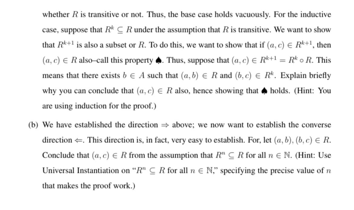 whether R is transitive or not. Thus, the base case holds vacuously. For the inductive
case, suppose that Rk C R under the assumption that R is transitive. We want to show
that Rk+1 is also a subset or R. To do this, we want to show that if (a, c) E Rk+1, then
(a, c) E R also-call this property . Thus, suppose that (a, c) E R*+1 = R* o R. This
means that there exists b e A such that (a, b) E R and (b, c) € Rk. Explain briefly
why you can conclude that (a, c) E R also, hence showing that holds. (Hint: You
are using induction for the proof.)
(b) We have established the direction = above; we now want to establish the converse
direction +. This direction
in fact, very easy to establish. For, let (a, b), (b, c) E R.
Conclude that (a, c) € R from the assumption that R" C R for all n e N. (Hint: Use
Universal Instantiation on “R" C R for all n E N," specifying the precise value of n
that makes the proof work.)
