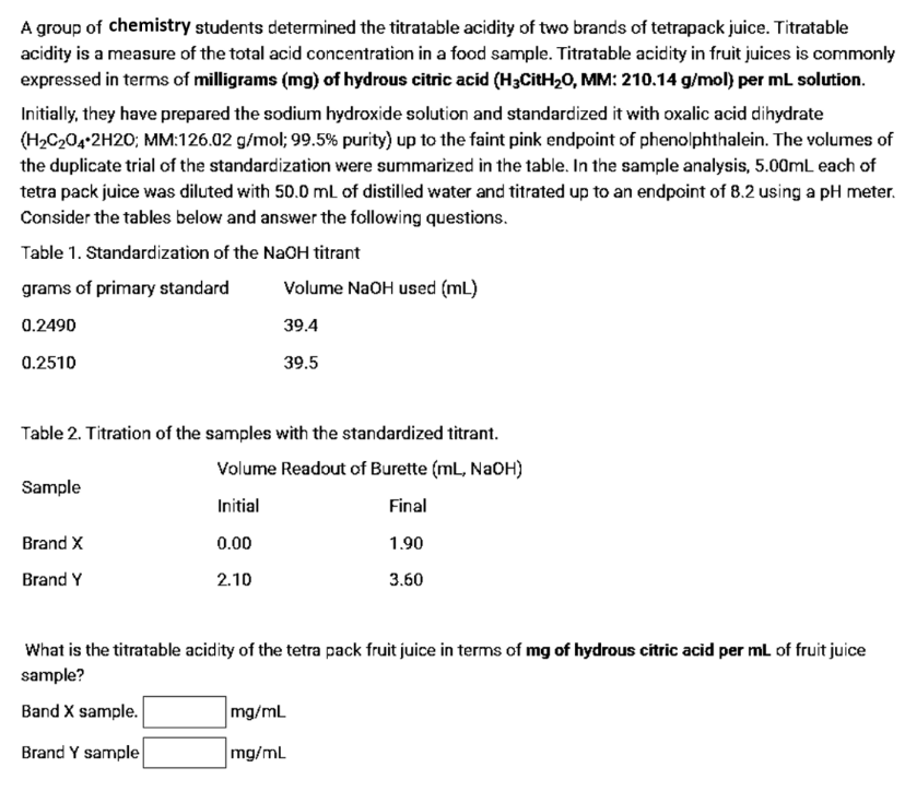 A group of chemistry students determined the titratable acidity of two brands of tetrapack juice. Titratable
acidity is a measure of the total acid concentration in a food sample. Titratable acidity in fruit juices is commonly
expressed in terms of milligrams (mg) of hydrous citric acid (H3CitH20, MM: 210.14 g/mol) per mL solution.
Initially, they have prepared the sodium hydroxide solution and standardized it with oxalic acid dihydrate
(H2C204•2H20; MM:126.02 g/mol; 99.5% purity) up to the faint pink endpoint of phenolphthalein. The volumes of
the duplicate trial of the standardization were summarized in the table. In the sample analysis, 5.00mL each of
tetra pack juice was diluted with 50.0 mL of distilled water and titrated up to an endpoint of 8.2 using a pH meter.
Consider the tables below and answer the following questions.
Table 1. Standardization of the NaOH titrant
grams of primary standard
Volume NaOH used (mL)
0.2490
39.4
0.2510
39.5
Table 2. Titration of the samples with the standardized titrant.
Volume Readout of Burette (mL, NAOH)
Sample
Initial
Final
Brand X
0.00
1.90
Brand Y
2.10
3.60
What is the titratable acidity of the tetra pack fruit juice in terms of mg of hydrous citric acid per ml of fruit juice
sample?
Band X sample.
mg/mL
Brand Y sample
mg/mL
