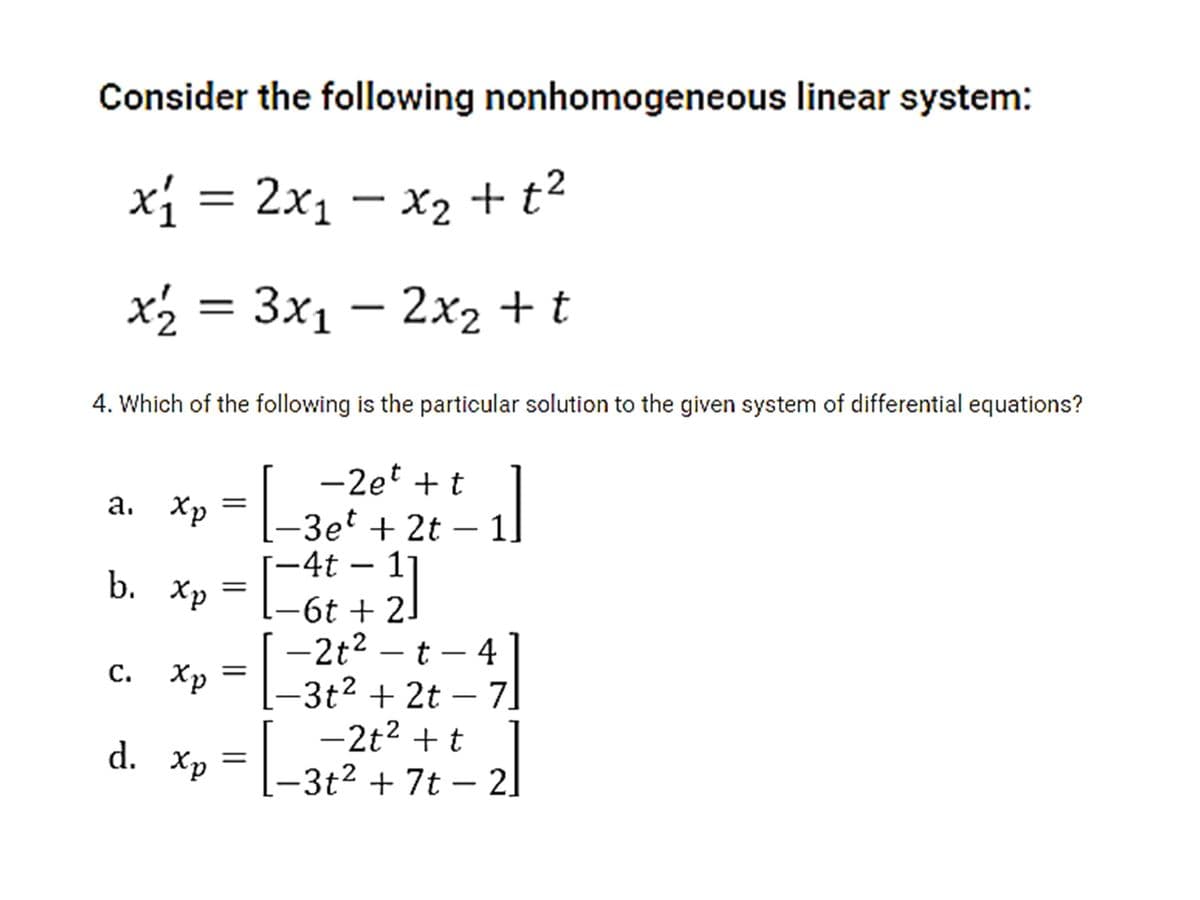 Consider the following nonhomogeneous linear system:
xi = 2x1 – x2 + t2
x2 = 3x1 – 2x2 + t
4. Which of the following is the particular solution to the given system of differential equations?
-2et + t
[-
3et + 2t – 1
-4t – 1
а. Хр
|
b. Хр
[-6t + 2J
-2t2 – t – 4
[-3t2 + 2t – 7]
-2t2 + t
3t2 + 7t – 2]
|
С. Хр —
|
d. Хp
||
|
