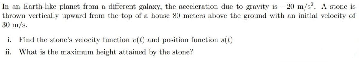 In an Earth-like planet from a different galaxy, the acceleration due to gravity is -20 m/s². A stone is
thrown vertically upward from the top of a house 80 meters above the ground with an initial velocity of
30 m/s.
i. Find the stone's velocity function v(t) and position function s(t)
ii. What is the maximum height attained by the stone?
