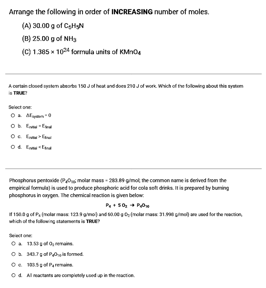 Arrange the following in order of INCREASING number of moles.
(A) 30.00 g of C6H5N
(B) 25.00 g of NH3
(C) 1.385 x 1024 formula units of KMN04
A certain closed system absorbs 150 J of heat and does 210 J of work. Which of the following about this system
is TRUE?
Select one:
O a. AEsystem = 0
O b. Einitial = Efinal
O c. Einitial > Efinal
O d. Einitial < Efinal
Phosphorus pentoxide (P,010; molar mass = 283.89 g/mol; the common name is derived from the
empirical formula) is used to produce phosphoric acid for cola soft drinks. It is prepared by burning
phosphorus in oxygen. The chemical reaction is given below:
P4 + 502 → P4010
If 150.0 g of P4 (molar mass: 123.9 g/mol) and 60.00 g 02 (molar mass: 31.998 g/mol) are used for the reaction,
which of the following statements is TRUE?
Select one:
O a. 13.53 g of 02 remains.
O b. 343.7 g of P4010 is formed.
O c. 103.5 g of P4 remains.
O d. All reactants are completely used up in the reaction.
