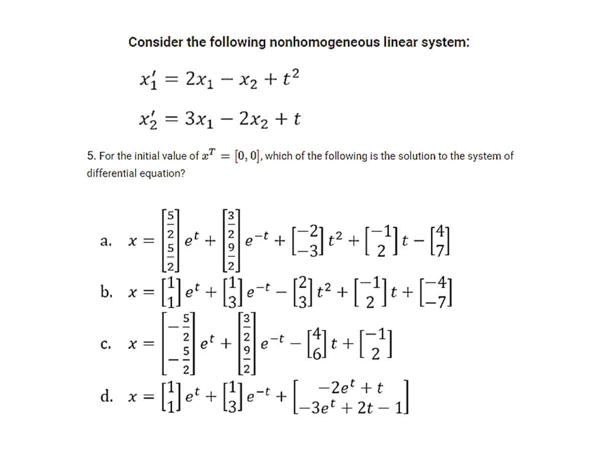 Consider the following nonhomogeneous linear system:
x1 = 2x1 – x2 + t²
X2 + t2
x2 = 3x1 – 2x2 + t
5. For the initial value of æ" = [0, 0], which of the following is the solution to the system of
differential equation?
5
3.
et +
t2 +
2
а.
X =
2.
b. x = Hef + e-+ -² +|: +[
t +,
-t
et +
9.
e
с.
X =
2.
2
d. x = []e* + []e¬+ +
-2et + t
Hei +e-t+-3e + 2t
