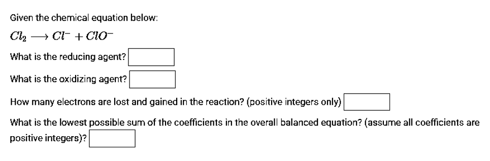 Given the chemical equation below:
Cl, → CI- +ClO-
What is the reducing agent?
What is the oxidizing agent?
How many electrons are lost and gained in the reaction? (positive integers only)
What is the lowest possible sum of the coefficients in the overall balanced equation? (assume all coefficients are
positive integers)?
