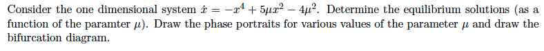 Consider the one dimensional system i = -a4 + 5µa² – 4µ?. Determine the equilibrium solutions (as a
function of the paramter 4). Draw the phase portraits for various values of the parameter u and draw the
bifurcation diagram.
