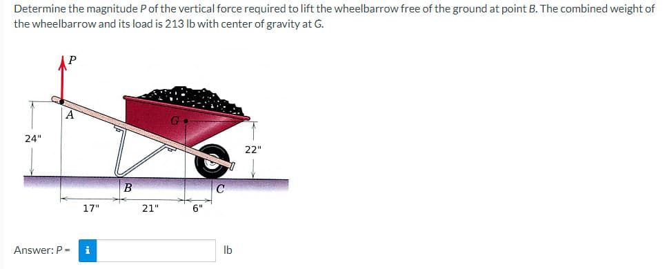 Determine the magnitude P of the vertical force required to lift the wheelbarrow free of the ground at point B. The combined weight of
the wheelbarrow and its load is 213 lb with center of gravity at G.
24"
A
17"
Answer: P = i
B
21"
6"
lb
22"