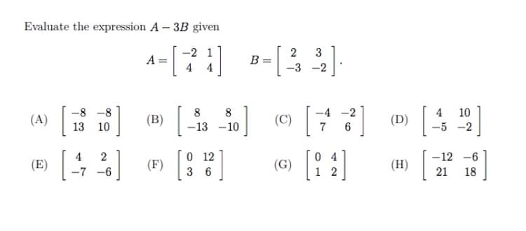 Evaluate the expression A – 3B given
-2 1
3
A =
B =
4 4
-3 -2
8
4
(D)|
-8 -8
8
-4 -2
10
(A)|
| (B)
(C)
13
10
–13 -10
6
-5 -2
4
2
0 12
0 4
-12 -6
(E)
-7 -6
|(F)
(G)
(H)
3 6
2
21 18
