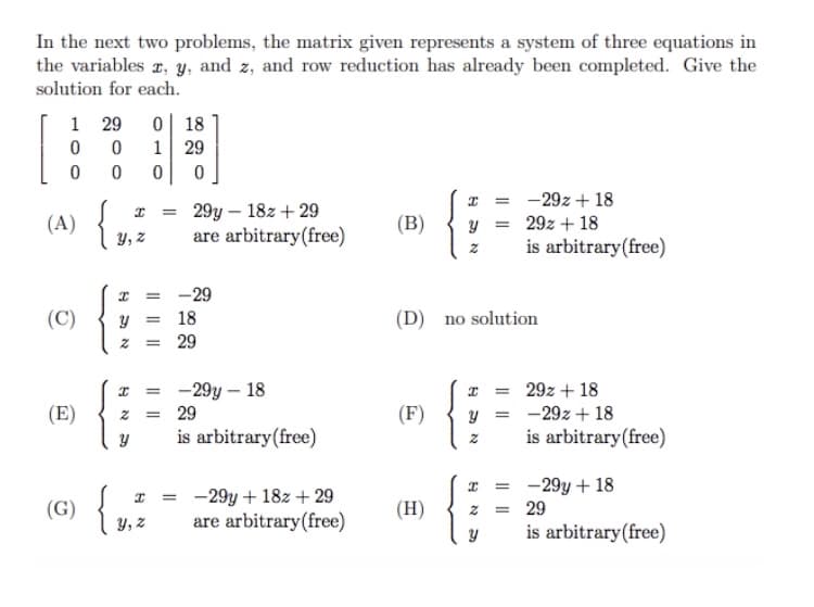 In the next two problems, the matrix given represents a system of three equations in
the variables r, y, and z, and row reduction has already been completed. Give the
solution for each.
1 29
0 18
1
29
-29z + 18
29y – 18z + 29
are arbitrary(free)
(A)
(B)
29z + 18
Y, z
is arbitrary(free)
-29
y = 18
29
(C)
(D) no solution
-29y – 18
29z + 18
%3D
(E)
29
(F)
-29z + 18
is arbitrary(free)
is arbitrary(free)
(G) {
-29y + 18z + 29
are arbitrary(free)
-29y + 18
29
(H)
y, z
o
is arbitrary(free)
